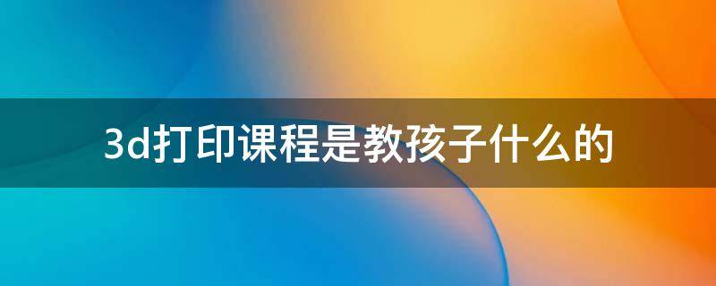 3d打印课程是教孩子什么的（少儿3d打印培训班学什么）