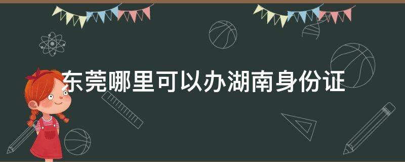 东莞哪里可以办湖南身份证 东莞哪里可以办湖南身份证的,几点上班