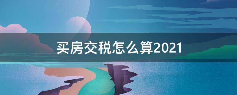 买房交税怎么算2021 买房交税怎么算2021新规上海