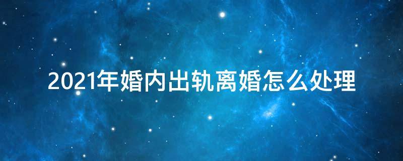 2021年婚内出轨离婚怎么处理 2021年婚内出轨离婚怎么处理小三