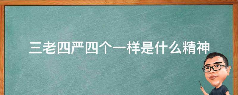 三老四严四个一样是什么精神（以三老四严4个一样为标准的什么精神）