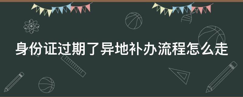 身份证过期了异地补办流程怎么走（身份证过期了异地补办需要什么手续）