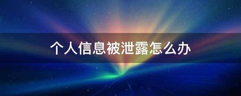 个人信息被泄露怎么办 个人信息被泄露如何举报