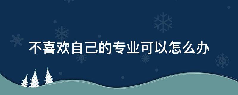 不喜欢自己的专业可以怎么办 不喜欢自己的专业该怎么办