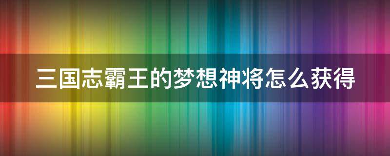 三国志霸王的梦想神将怎么获得（三国志霸王的梦想神器怎么获得）