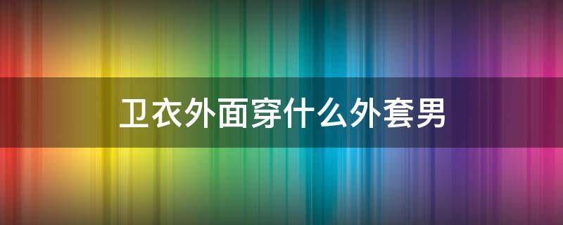 卫衣外面穿什么外套男 卫衣外面适合穿什么外套男