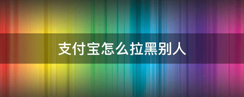 支付宝怎么拉黑别人（支付宝怎么拉黑别人,让别人不能给你转钱）