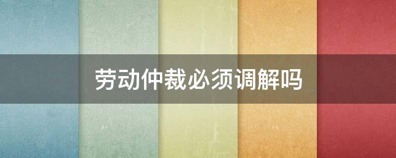 劳动仲裁必须调解吗 劳动仲裁一定要调解吗