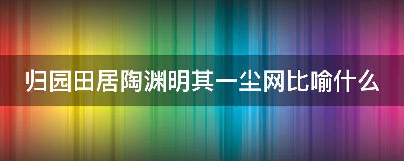 归园田居陶渊明其一尘网比喻什么 归园田居其一误入尘网中