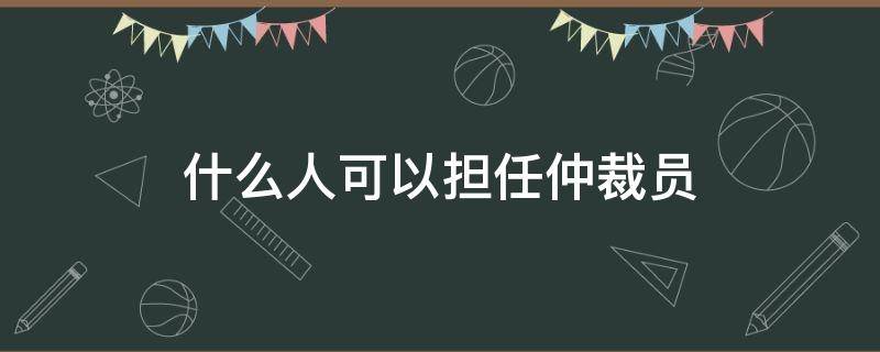 什么人可以担任仲裁员 当仲裁员的条件