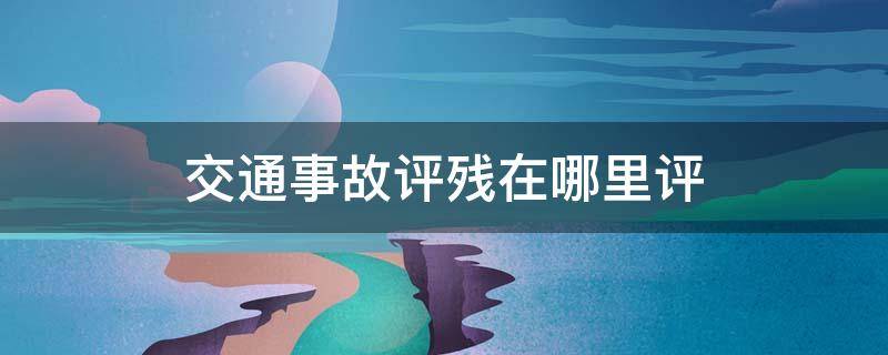 交通事故评残在哪里评 交通事故评残到哪里评