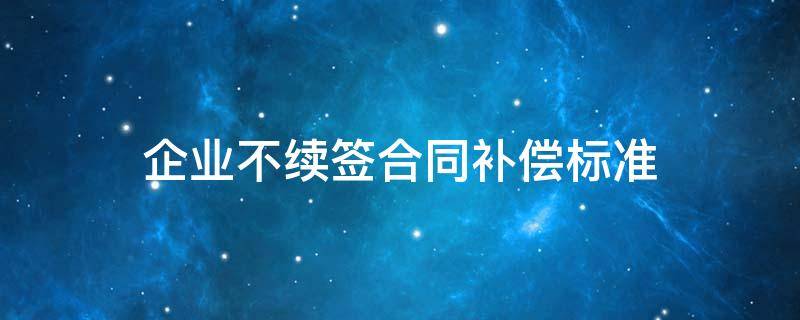 企业不续签合同补偿标准 公司不续签合同赔偿标准