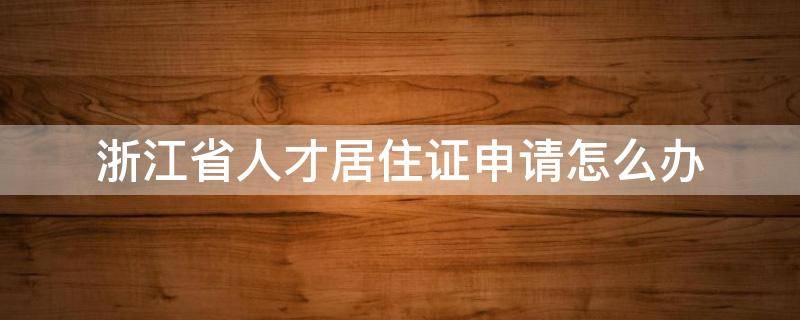 浙江省人才居住证申请怎么办 浙江省人才引进居住证怎么申请