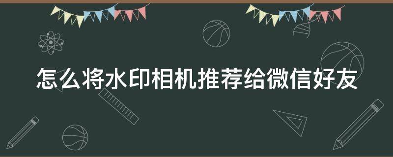 怎么将水印相机推荐给微信好友（怎么将水印相机推荐给微信好友使用）