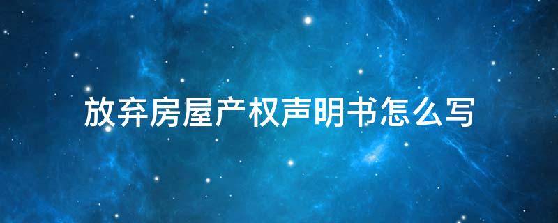 放弃房屋产权声明书怎么写 怎样写放弃房产权声明