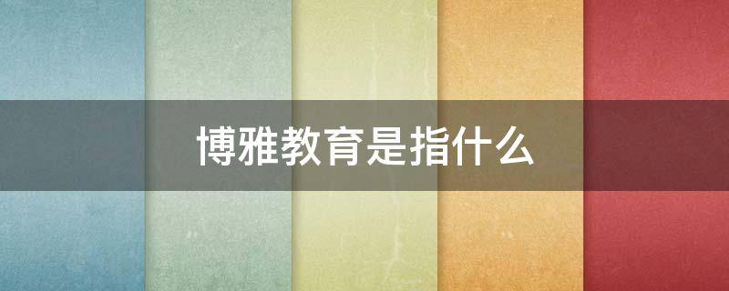 博雅教育是指什么 如何理解博雅教育