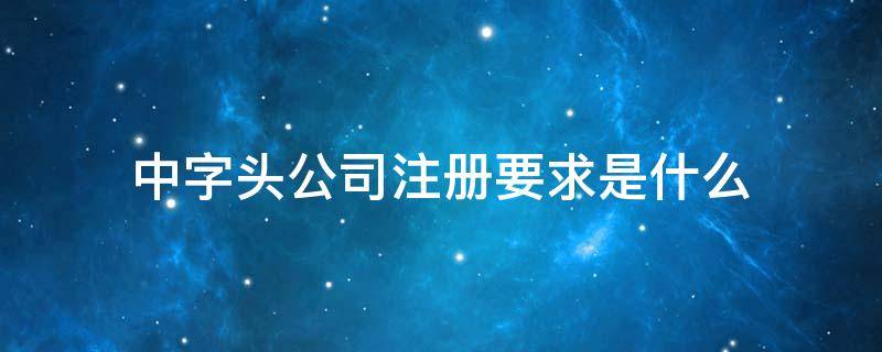 中字头公司注册要求是什么 中字开头注册公司条件