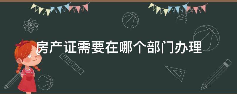 房产证需要在哪个部门办理 办理房产证需要到哪个部门