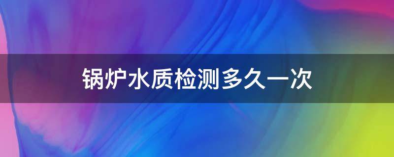 锅炉水质检测多久一次 锅炉几年检测一次