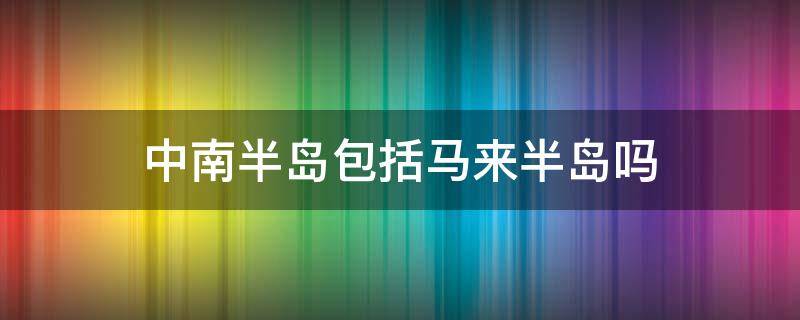 中南半岛包括马来半岛吗 中南半岛和马来群岛属于什么亚