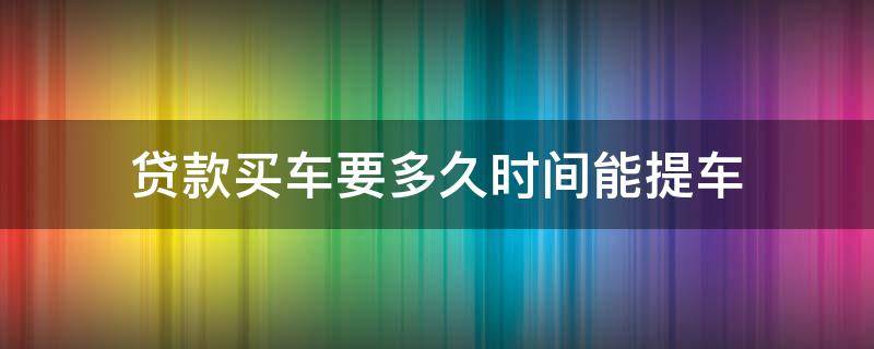 贷款买车要多久时间能提车 贷款买车多长时间提车