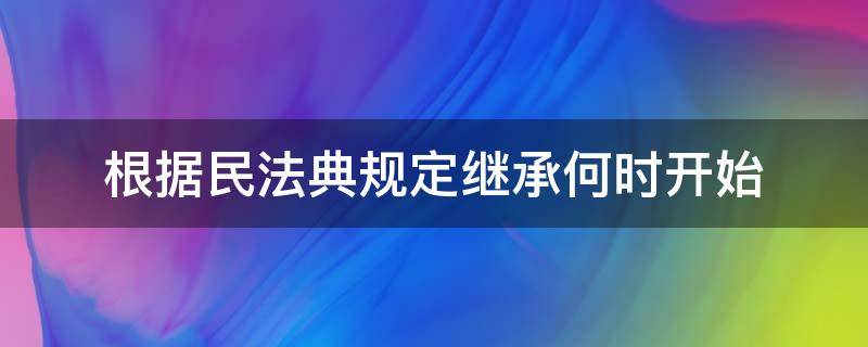 根据民法典规定继承何时开始 依据民法典规定继承从什么时间开始