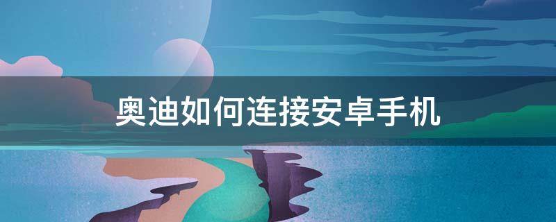 奥迪如何连接安卓手机（奥迪能连接安卓手机吗）