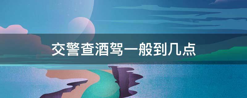 交警查酒驾一般到几点 交警查酒驾到几点?