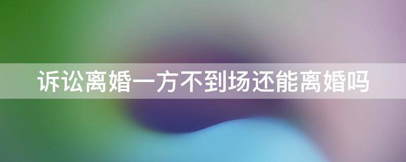 诉讼离婚一方不到场还能离婚吗（诉讼离婚一方不到场还能离婚吗法院）