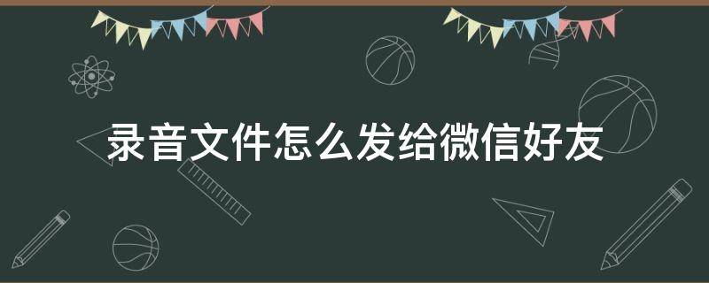 录音文件怎么发给微信好友 录音文件怎么发给微信好友安卓