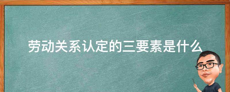 劳动关系认定的三要素是什么（劳动关系的认定的五个要素）