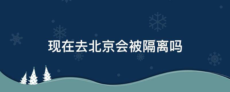 现在去北京会被隔离吗 现在去北京会被隔离吗8月