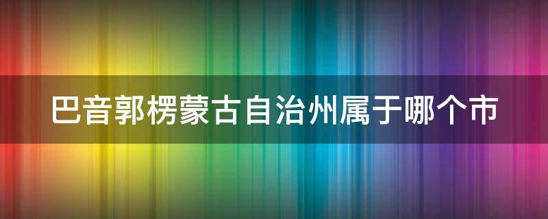 巴音郭楞蒙古自治州属于哪个市 巴音郭楞蒙古自治州属于哪里