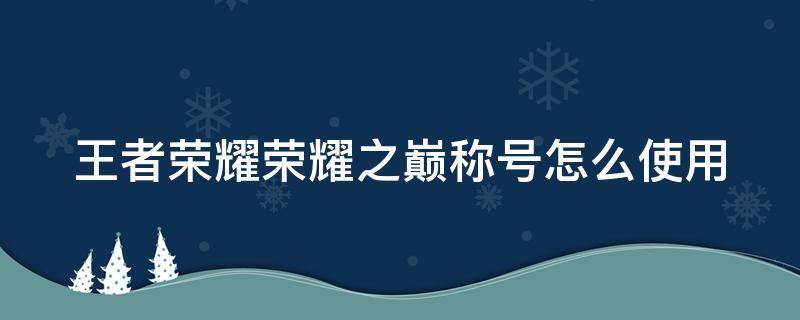 王者荣耀荣耀之巅称号怎么使用 王者荣耀的荣耀之巅称号