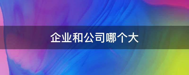 企业和公司哪个大（公司和企业谁更大）