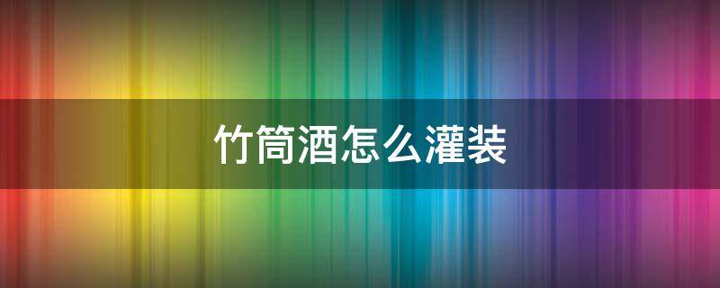 竹筒酒怎么灌装 竹筒酒怎么灌酒