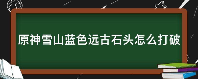 原神雪山蓝色远古石头怎么打破 原神雪山上蓝色的石头