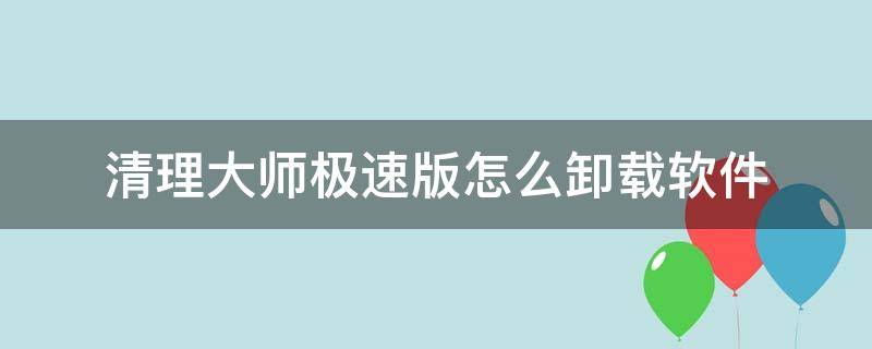 清理大师极速版怎么卸载软件（极快清理大师怎么卸载）