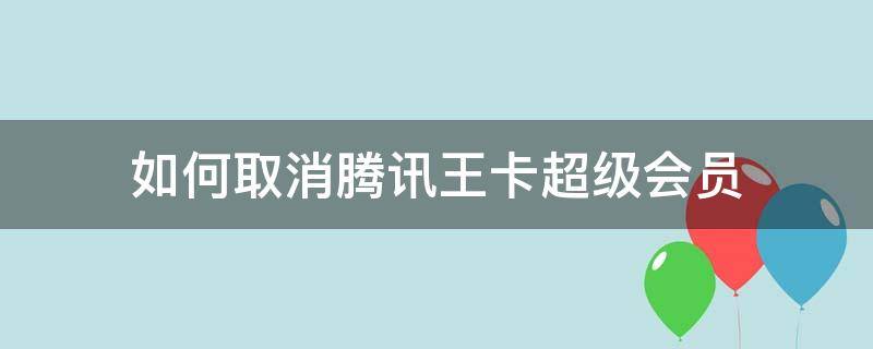 如何取消腾讯王卡超级会员（腾讯王卡超级会员可以随时取消吗）