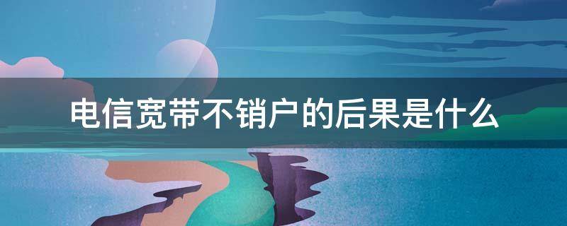 电信宽带不销户的后果是什么（电信宽带不销户有什么后果）