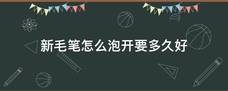 新毛笔怎么泡开要多久好（新毛笔怎么泡开,要多久好?）