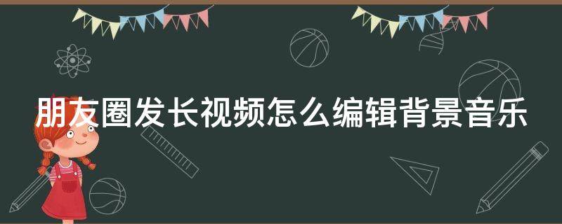 朋友圈发长视频怎么编辑背景音乐 微信朋友圈怎么发长视频还有配乐呢