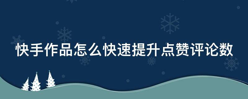 快手作品怎么快速提升点赞评论数（怎样才能提升快手作品的点赞率）