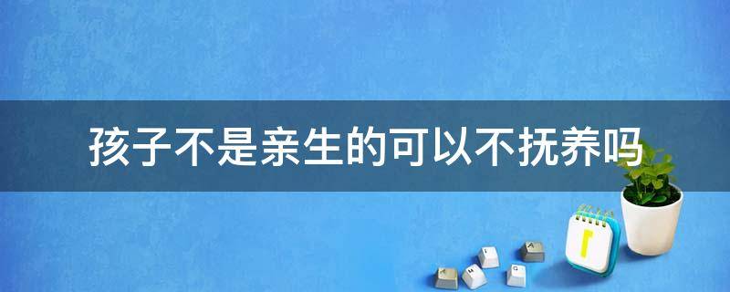 孩子不是亲生的可以不抚养吗（孩子不是亲生的需要抚养吗）