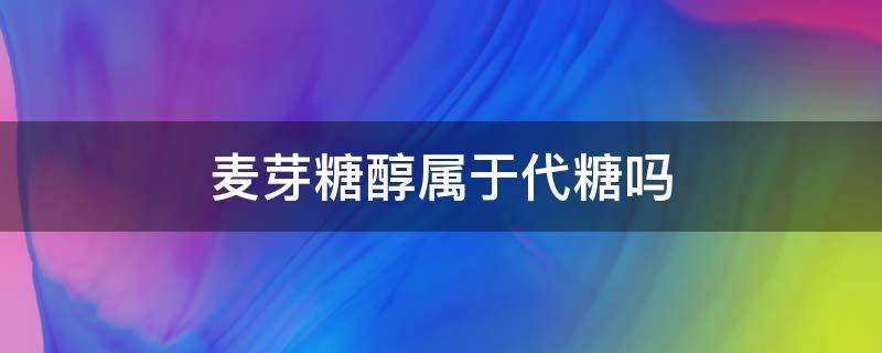 麦芽糖醇属于代糖吗 麦芽糖醇是麦芽糖吗