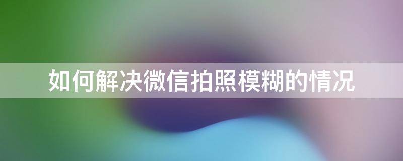 如何解决微信拍照模糊的情况 微信拍照模糊怎么办