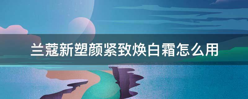 兰蔻新塑颜紧致焕白霜怎么用 兰蔻新塑颜紧致焕白霜怎么用有没有教学