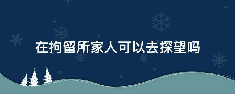 在拘留所家人可以去探望吗（拘留家属可以探望吗）