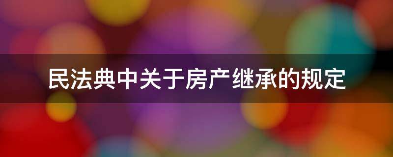 民法典中关于房产继承的规定 民法典关于房产继承权新的规定