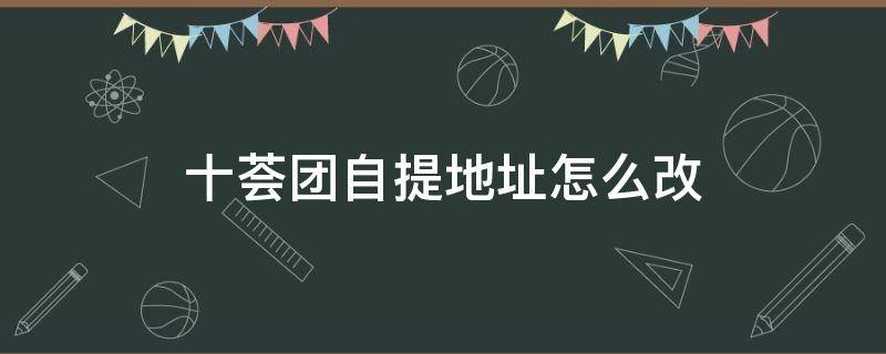 十荟团自提地址怎么改 十荟团可以改地址吗